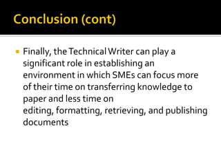    Finally, the Technical Writer can play a
    significant role in establishing an
    environment in which SMEs can focus more
    of their time on transferring knowledge to
    paper and less time on
    editing, formatting, retrieving, and publishing
    documents
 
