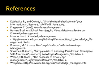    Koplowitz, R., and Owens, L. “SharePoint: the backbone of your
    information architecture.” KMWorld, June 2009.
   Frappaolo, C. (2006) Knowledge Management.
   Harvard Business School Press (1998), Harvard Business Review on
    Knowledge Management.
   Introduction to Knowledge Management
    <http://www.unc.edu/~sunnyliu/inls258/Introduction_to_Knowledge_Ma
    nagement.html>
   Rumizen, M.C. (2002), The Complete Idiot’s Guide to Knowledge
    Management.
   Snowden, D. (2002), “Complex Acts of Knowing: Paradox and Descriptive
    Self-Awareness”, Journal of Knowledge Management, Vol. 6 No. 2.
   Wilson, T.D. (2002), “The nonsense of ‘knowledge
    management’”, Information Research, Vol. 8 No. 1.
   Wikipedia <http://en.wikipedia.org/wiki/Knowledge_management>
 