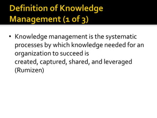 • Knowledge management is the systematic
  processes by which knowledge needed for an
  organization to succeed is
  created, captured, shared, and leveraged
  (Rumizen)
 