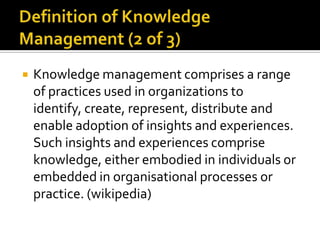    Knowledge management comprises a range
    of practices used in organizations to
    identify, create, represent, distribute and
    enable adoption of insights and experiences.
    Such insights and experiences comprise
    knowledge, either embodied in individuals or
    embedded in organisational processes or
    practice. (wikipedia)
 
