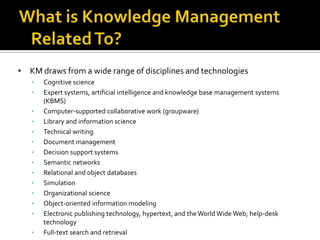 • KM draws from a wide range of disciplines and technologies
   •   Cognitive science
   •   Expert systems, artificial intelligence and knowledge base management systems
       (KBMS)
   •   Computer-supported collaborative work (groupware)
   •   Library and information science
   •   Technical writing
   •   Document management
   •   Decision support systems
   •   Semantic networks
   •   Relational and object databases
   •   Simulation
   •   Organizational science
   •   Object-oriented information modeling
   •   Electronic publishing technology, hypertext, and the World Wide Web; help-desk
       technology
   •   Full-text search and retrieval
 