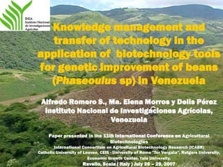 Knowledge management and
   transfer of technology in the
application of biotechnology tools
for genetic improvement of beans
  (Phaseoulus sp) in Venezuela
 Alfredo Romero S., Ma. Elena Morros y Delis Pérez
  Instituto Nacional de Investigaciones Agrícolas,
                     Venezuela

     Paper presented in the 11th International Conference on Agricultural
                               Biotechnologies
        International Consortium on Agricultural Biotechnology Research (ICABR)
Catholic University of Leuven, CEIS - University of Rome "Tor Vergata", Rutgers University,
                         Economic Growth Center, Yale University.
                      Ravello, Scala ( Italy ) July 26 – 29, 2007
 