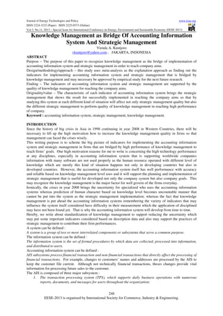 Journal of Energy Technologies and Policy
www.iiste.org
ISSN 2224-3232 (Paper) ISSN 2225-0573 (Online)
Vol.3, No.11, 2013 – Special Issue for International Conference on Energy, Environment and Sustainable Economy (EESE 2013)

Knowledge Management as Bridge Of Accounting Information
System And Strategic Management
Vienda A. Kuntjoro
vkuntjoro@yahoo.com , JAKARTA, INDONESIA
ABSTRACT
Purpose – The purpose of this paper to recognize knowledge management as the bridge of implementation of
accounting information system and strategic management in order to reach company aims.
Design/methodology/approach – this study uses meta-analysis as the explanation approach as finding out the
indicators for implementing accounting information system and strategic management that is bridged by
knowledge management and may necessary be approved by empirical study for the next future research.
Finding – The indicators of accounting information system and strategic management are supported by the
quality of knowledge management for reaching the company aims.
Originality/value – The characteristic of each indicator of accounting information system brings the strategic
management that shows the result for successfully implemented in reaching the company aims so that by
studying this system at each different kind of situation will affect not only strategic management quality but also
the different strategic management to perform quality of knowledge management in reaching high performance
of company.
Keyword : accounting information system, strategic management, knowledge management.
INTRODUCTION
Since the history of big crisis in Asia in 1998 continuing in year 2008 in Western Countries, there will be
necessary to lift up the high motivation how to increase the knowledge management quality in firms so that
management can faced the crises wisely.
This writing purpose is to scheme the big picture of indicators for implementing the accounting information
system and strategic management in firms that are bridged by high performance of knowledge management to
reach firms’ goals. One high motivation reasons for me to write is concerning the high technology performance
at any disciplines, especially in accounting information system that is supporting worldwide companies
information with many software are not used properly as the human resource operated with different level of
knowledge which are mostly this kind of situation happens not only in developing countries but also in
developed countries. However, the accounting information system itself has well performance with accuracy
and reliable based on knowledge management level uses and it will support the planning and implementation of
strategic management that is useful for developed not only the company system but also company goals. This
may recognize the knowledge management is the major factor for well govern of the firms everyday.
Ironically, the crises in year 2008 brings the uncertainty for specialized who uses the accounting information
systems whereas prediction of human character based on knowledge level becomes uncountable manner that
cannot be put into the system as the strategic management implementation; whereas the fact that knowledge
management is put ahead the accounting information systems remembering the variety of indicators that may
influence the system itself considered have difficulty in their measurement which the application of disciplined
may have not been found yet. That is why the accounting information system will develop from time to time.
Hereby, we write about standardization of knowledge management to support reducing the uncertainty which
may put some important indicators considered based on description data and also may support the practices of
strategic management to contribute their firm performances.
A system can be defined :
A system is a group of two or more interrelated components or subsystems that serve a common purpose.
The information system can be defined :
The information system is the set of formal procedures by which data are collected, processed into information,
and distributed to users.
Accounting information system can be defined :
AIS subsystems process financial transaction and non-financial transactions that directly affect the processing of
financial transactions. For example, changes to customers’ names and addresses are processed by the AIS to
keep the customer file current. Although not technically financial transactions, theses changes provide vital
information for processing future sales to the customer.
The AIS is composed of three major subsystem :
1. The transaction processing system (TPS), which supports daily business operations with numerous
reports, documents, and messages for users throughout the organization;
246
EESE-2013 is organised by International Society for Commerce, Industry & Engineering.

 