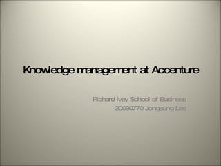 Knowledge management at Accenture Richard Ivey School of Business 20090770 Jongsung Lee 