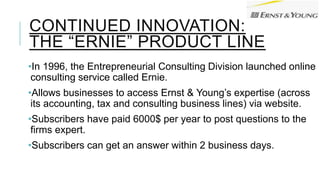 CONTINUED INNOVATION:
THE “ERNIE” PRODUCT LINE
•In 1996, the Entrepreneurial Consulting Division launched online
consulting service called Ernie.
•Allows businesses to access Ernst & Young’s expertise (across
its accounting, tax and consulting business lines) via website.
•Subscribers have paid 6000$ per year to post questions to the
firms expert.
•Subscribers can get an answer within 2 business days.
 