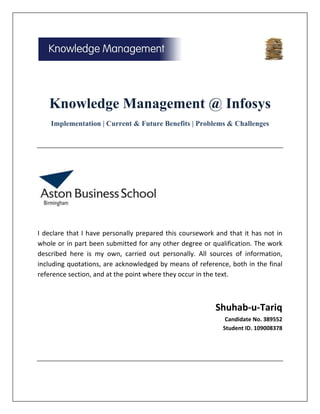 Knowledge Management @ Infosys
    Implementation | Current & Future Benefits | Problems & Challenges




I declare that I have personally prepared this coursework and that it has not in
whole or in part been submitted for any other degree or qualification. The work
described here is my own, carried out personally. All sources of information,
including quotations, are acknowledged by means of reference, both in the final
reference section, and at the point where they occur in the text.



                                                          Shuhab-u-Tariq
                                                             Candidate No. 389552
                                                            Student ID. 109008378
 