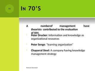 IN 70’S
KNOWLEDGE MANAGEMENT
have
A numberof management
theorists contributed to the evaluation
of KM.
 Peter Drucker: Information and knowledge as
organizational resources
 Peter Senge: "learning organization"
 Chaparral Steel: A company having knowledge
management strategy
11
 