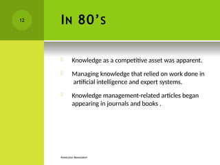 IN 80’S
KNOWLEDGE MANAGEMENT
 Knowledge as a competitive asset was apparent.
 Managing knowledge that relied on work done in
artificial intelligence and expert systems.
 Knowledge management-related articles began
appearing in journals and books .
12
 