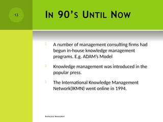 IN 90’S UNTIL NOW
KNOWLEDGE MANAGEMENT
 A number of management consulting firms had
begun in-house knowledge management
programs. E.g. ADAM’s Model
 Knowledge management was introduced in the
popular press.
 The International Knowledge Management
Network(IKMN) went online in 1994.
13
 