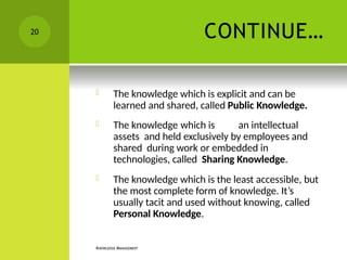 CONTINUE…
KNOWLEDGE MANAGEMENT
 The knowledge which is explicit and can be
learned and shared, called Public Knowledge.
 The knowledge which is an intellectual
assets and held exclusively by employees and
shared during work or embedded in
technologies, called Sharing Knowledge.
 The knowledge which is the least accessible, but
the most complete form of knowledge. It’s
usually tacit and used without knowing, called
Personal Knowledge.
20
 
