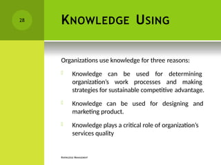 KNOWLEDGE USING
KNOWLEDGE MANAGEMENT
Organizations use knowledge for three reasons:
 Knowledge can be used for determining
organization’s work processes and making
strategies for sustainable competitive advantage.
 Knowledge can be used for designing and
marketing product.
 Knowledge plays a critical role of organization’s
services quality
28
 
