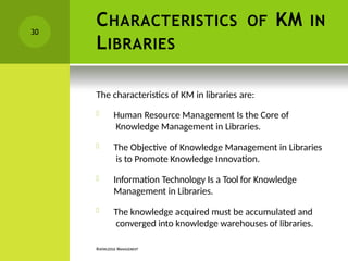 CHARACTERISTICS OF KM IN
LIBRARIES
KNOWLEDGE MANAGEMENT
The characteristics of KM in libraries are:
 Human Resource Management Is the Core of
Knowledge Management in Libraries.
 The Objective of Knowledge Management in Libraries
is to Promote Knowledge Innovation.
 Information Technology Is a Tool for Knowledge
Management in Libraries.
 The knowledge acquired must be accumulated and
converged into knowledge warehouses of libraries.
30
 