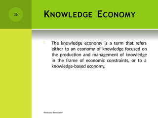 KNOWLEDGE ECONOMY
KNOWLEDGE MANAGEMENT
 The knowledge economy is a term that refers
either to an economy of knowledge focused on
the production and management of knowledge
in the frame of economic constraints, or to a
knowledge-based economy.
36
 