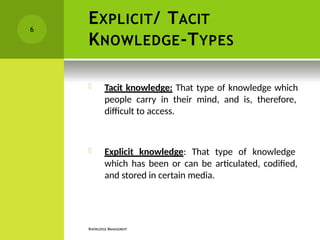 EXPLICIT/ TACIT
KNOWLEDGE-TYPES
KNOWLEDGE MANAGEMENT
 Tacit knowledge: That type of knowledge which
people carry in their mind, and is, therefore,
difficult to access.
 Explicit knowledge: That type of knowledge
which has been or can be articulated, codified,
and stored in certain media.
6
 