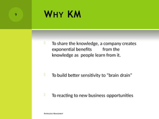WHY KM
KNOWLEDGE MANAGEMENT
 To share the knowledge, a company creates
exponential benefits from the
knowledge as people learn from it.
 To build better sensitivity to “brain drain”
 To reacting to new business opportunities
9
 