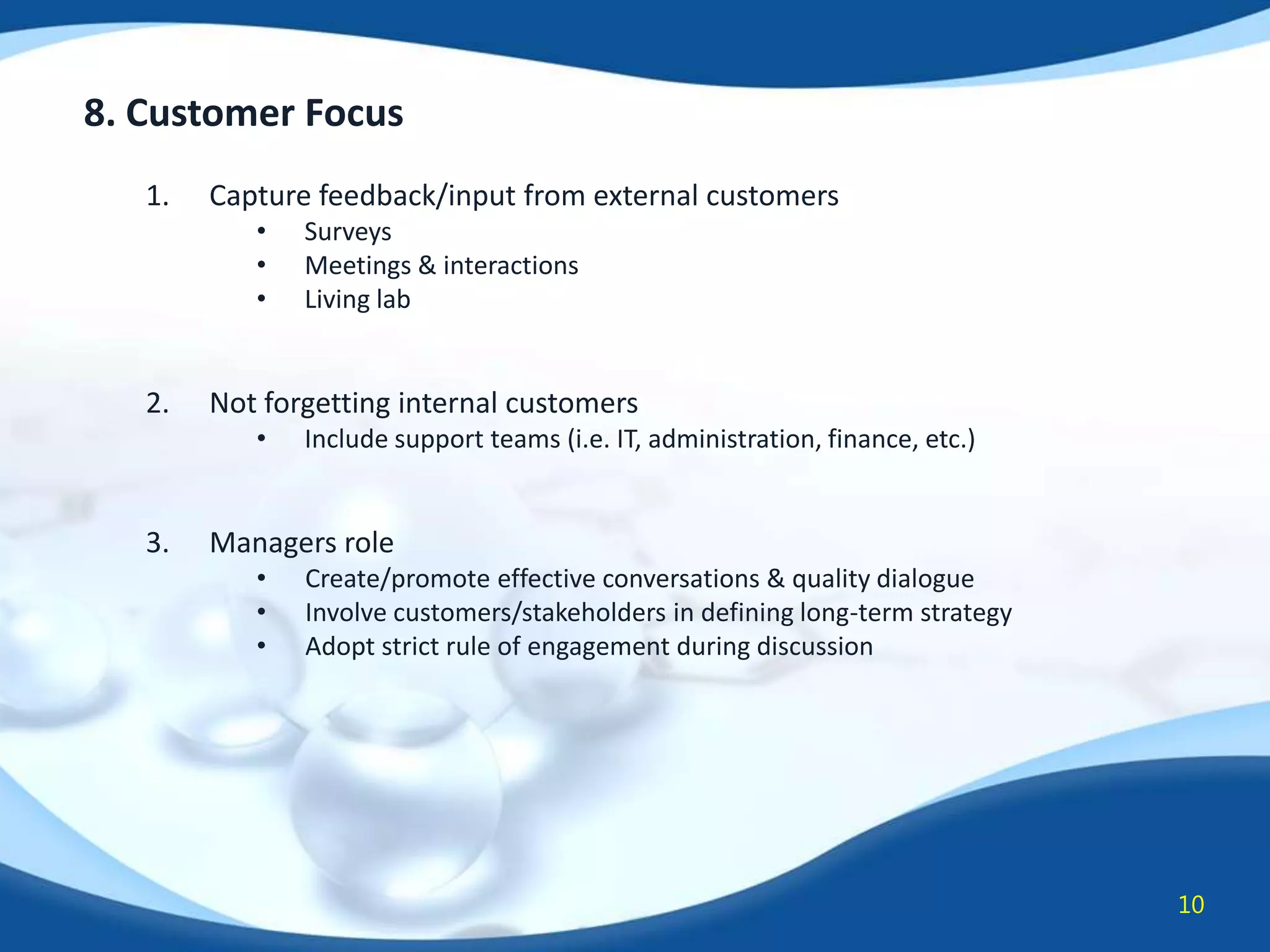 8. Customer Focus
1.

Capture feedback/input from external customers
•
•
•

2.

Not forgetting internal customers
•

3.

Surveys
Meetings & interactions
Living lab

Include support teams (i.e. IT, administration, finance, etc.)

Managers role
•
•
•

Create/promote effective conversations & quality dialogue
Involve customers/stakeholders in defining long-term strategy
Adopt strict rule of engagement during discussion

10

 