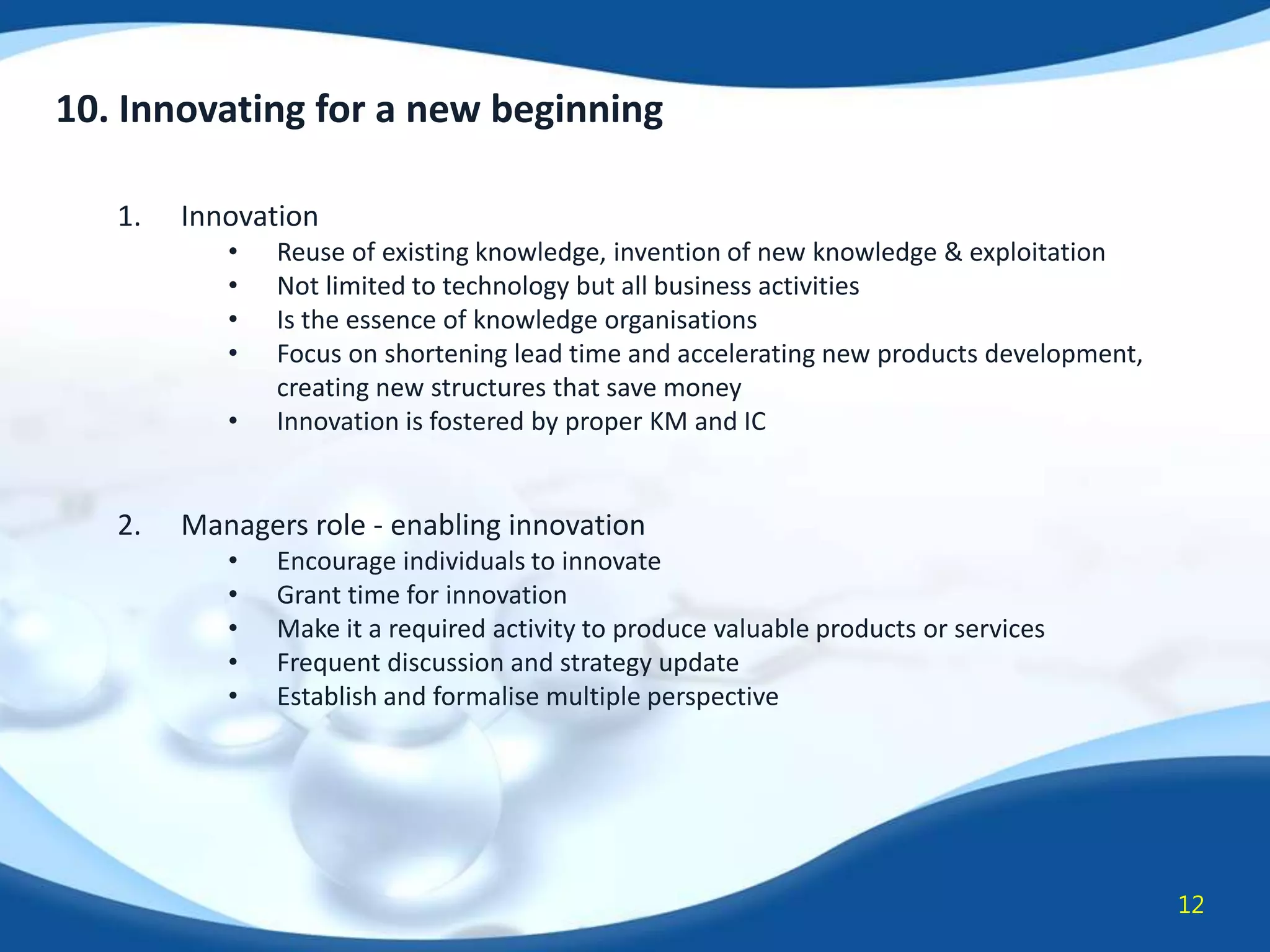 10. Innovating for a new beginning
1.

Innovation
•
•
•
•
•

2.

Reuse of existing knowledge, invention of new knowledge & exploitation
Not limited to technology but all business activities
Is the essence of knowledge organisations
Focus on shortening lead time and accelerating new products development,
creating new structures that save money
Innovation is fostered by proper KM and IC

Managers role - enabling innovation
•
•
•
•
•

Encourage individuals to innovate
Grant time for innovation
Make it a required activity to produce valuable products or services
Frequent discussion and strategy update
Establish and formalise multiple perspective

12

 