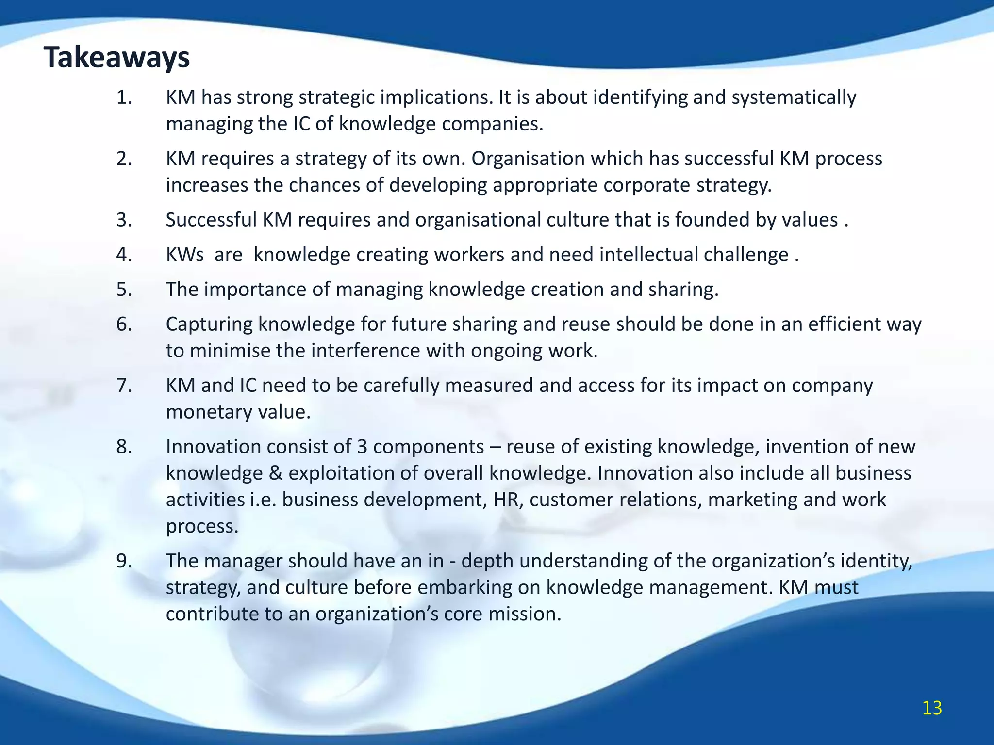 Takeaways
1.

KM has strong strategic implications. It is about identifying and systematically
managing the IC of knowledge companies.

2.

KM requires a strategy of its own. Organisation which has successful KM process
increases the chances of developing appropriate corporate strategy.

3.

Successful KM requires and organisational culture that is founded by values .

4.

KWs are knowledge creating workers and need intellectual challenge .

5.

The importance of managing knowledge creation and sharing.

6.

Capturing knowledge for future sharing and reuse should be done in an efficient way
to minimise the interference with ongoing work.

7.

KM and IC need to be carefully measured and access for its impact on company
monetary value.

8.

Innovation consist of 3 components – reuse of existing knowledge, invention of new
knowledge & exploitation of overall knowledge. Innovation also include all business
activities i.e. business development, HR, customer relations, marketing and work
process.

9.

The manager should have an in - depth understanding of the organization’s identity,
strategy, and culture before embarking on knowledge management. KM must
contribute to an organization’s core mission.

13

 