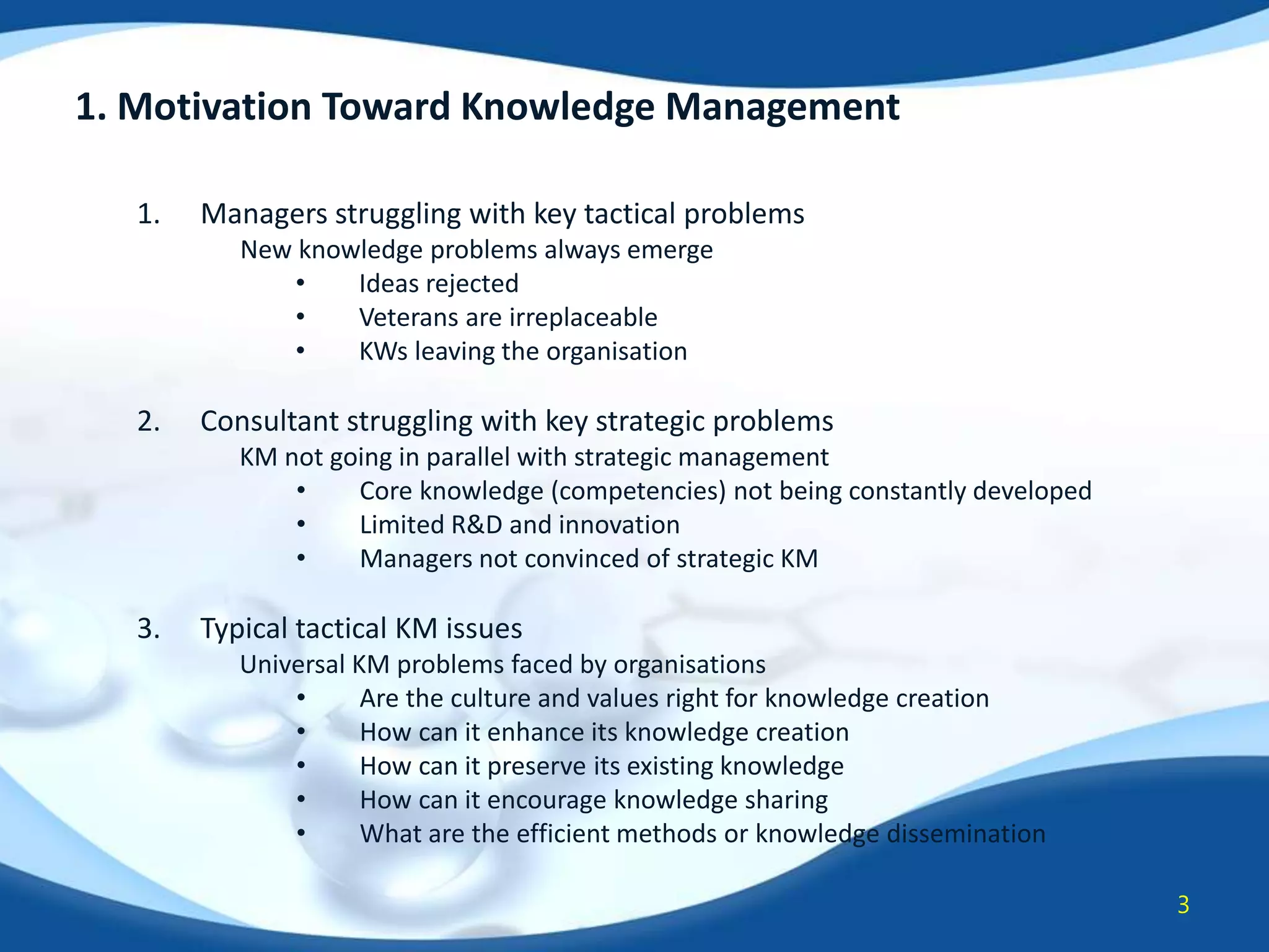 1. Motivation Toward Knowledge Management
1.

Managers struggling with key tactical problems
New knowledge problems always emerge
•
Ideas rejected
•
Veterans are irreplaceable
•
KWs leaving the organisation

2.

Consultant struggling with key strategic problems
KM not going in parallel with strategic management
•
Core knowledge (competencies) not being constantly developed
•
Limited R&D and innovation
•
Managers not convinced of strategic KM

3.

Typical tactical KM issues
Universal KM problems faced by organisations
•
Are the culture and values right for knowledge creation
•
How can it enhance its knowledge creation
•
How can it preserve its existing knowledge
•
How can it encourage knowledge sharing
•
What are the efficient methods or knowledge dissemination
3

 