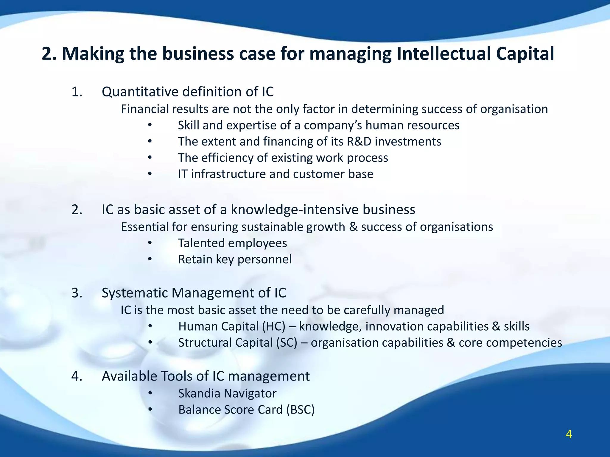 2. Making the business case for managing Intellectual Capital
1.

Quantitative definition of IC
Financial results are not the only factor in determining success of organisation
•
Skill and expertise of a company’s human resources
•
The extent and financing of its R&D investments
•
The efficiency of existing work process
•
IT infrastructure and customer base

2.

IC as basic asset of a knowledge-intensive business
Essential for ensuring sustainable growth & success of organisations
•
Talented employees
•
Retain key personnel

3.

Systematic Management of IC
IC is the most basic asset the need to be carefully managed
•
Human Capital (HC) – knowledge, innovation capabilities & skills
•
Structural Capital (SC) – organisation capabilities & core competencies

4.

Available Tools of IC management
•
•

Skandia Navigator
Balance Score Card (BSC)
4

 