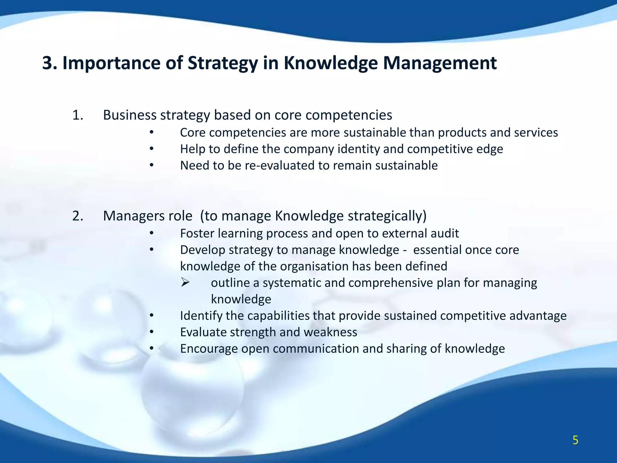 3. Importance of Strategy in Knowledge Management
1.

Business strategy based on core competencies
•
•
•

2.

Core competencies are more sustainable than products and services
Help to define the company identity and competitive edge
Need to be re-evaluated to remain sustainable

Managers role (to manage Knowledge strategically)
•
•

•
•
•

Foster learning process and open to external audit
Develop strategy to manage knowledge - essential once core
knowledge of the organisation has been defined
 outline a systematic and comprehensive plan for managing
knowledge
Identify the capabilities that provide sustained competitive advantage
Evaluate strength and weakness
Encourage open communication and sharing of knowledge

5

 