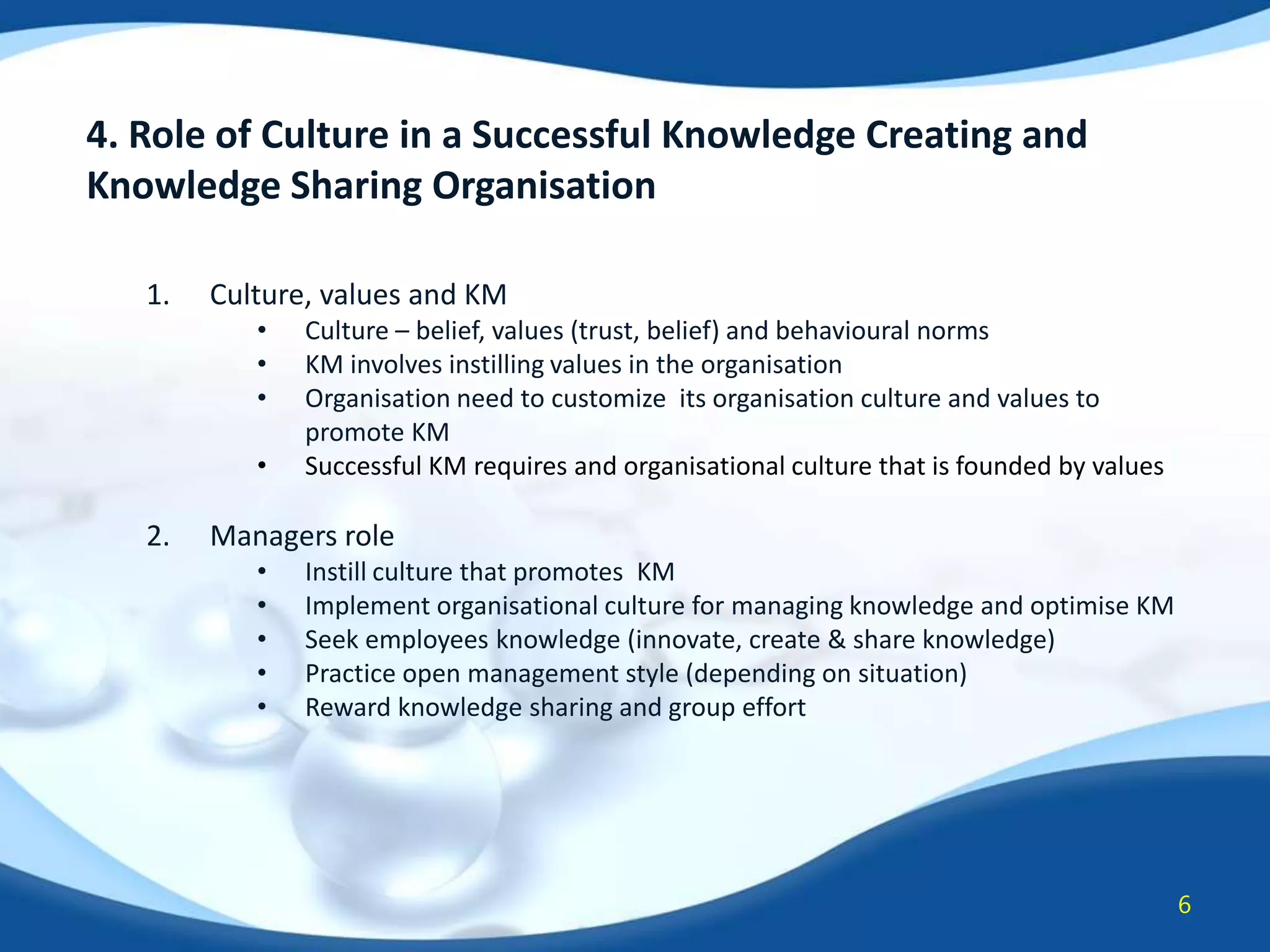 4. Role of Culture in a Successful Knowledge Creating and
Knowledge Sharing Organisation
1.

Culture, values and KM
•
•
•
•

2.

Culture – belief, values (trust, belief) and behavioural norms
KM involves instilling values in the organisation
Organisation need to customize its organisation culture and values to
promote KM
Successful KM requires and organisational culture that is founded by values

Managers role
•
•
•
•
•

Instill culture that promotes KM
Implement organisational culture for managing knowledge and optimise KM
Seek employees knowledge (innovate, create & share knowledge)
Practice open management style (depending on situation)
Reward knowledge sharing and group effort

6

 