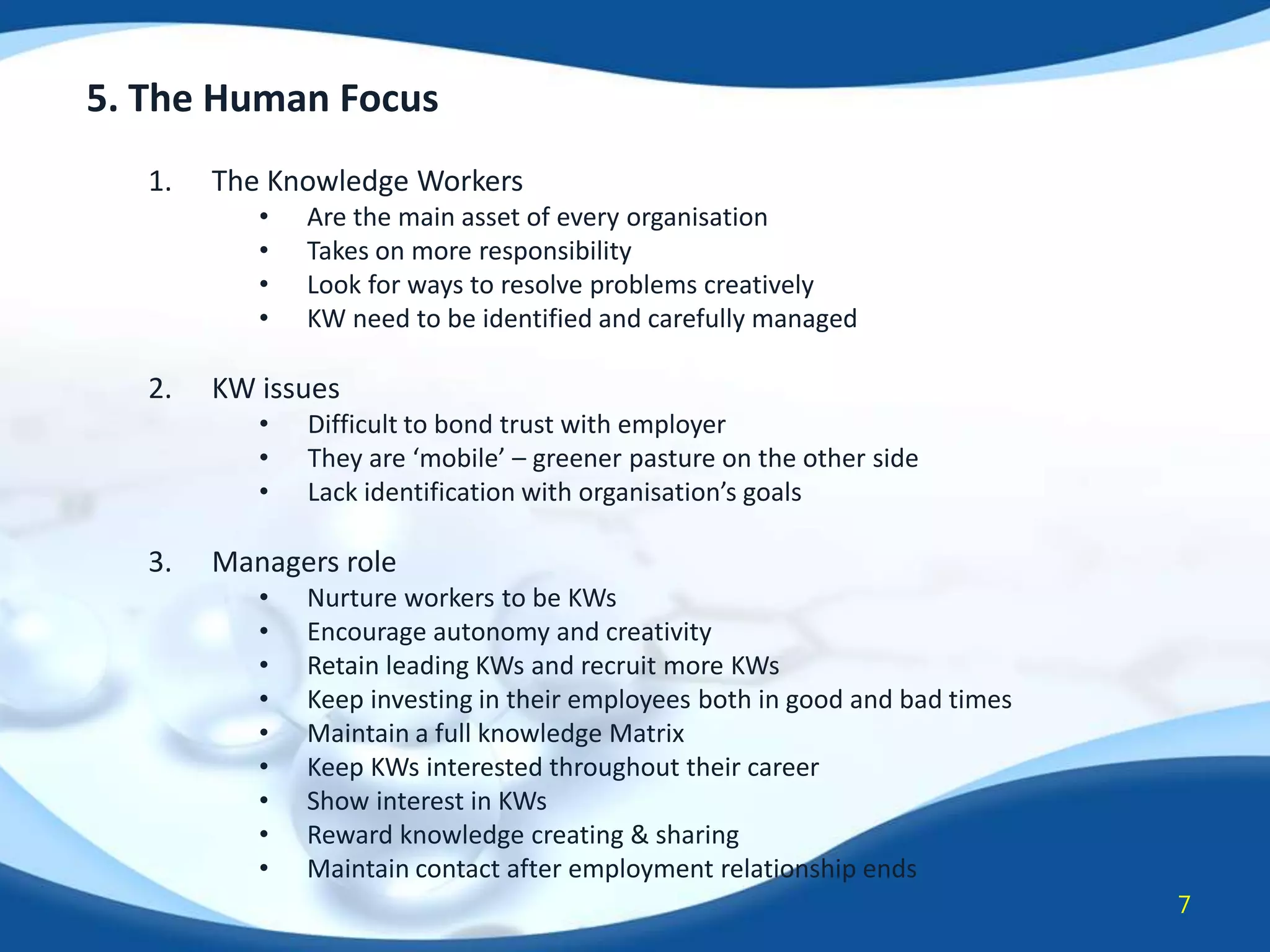 5. The Human Focus
1.

The Knowledge Workers
•
•
•
•

2.

KW issues
•
•
•

3.

Are the main asset of every organisation
Takes on more responsibility
Look for ways to resolve problems creatively
KW need to be identified and carefully managed

Difficult to bond trust with employer
They are ‘mobile’ – greener pasture on the other side
Lack identification with organisation’s goals

Managers role
•
•
•
•
•
•
•
•
•

Nurture workers to be KWs
Encourage autonomy and creativity
Retain leading KWs and recruit more KWs
Keep investing in their employees both in good and bad times
Maintain a full knowledge Matrix
Keep KWs interested throughout their career
Show interest in KWs
Reward knowledge creating & sharing
Maintain contact after employment relationship ends
7

 