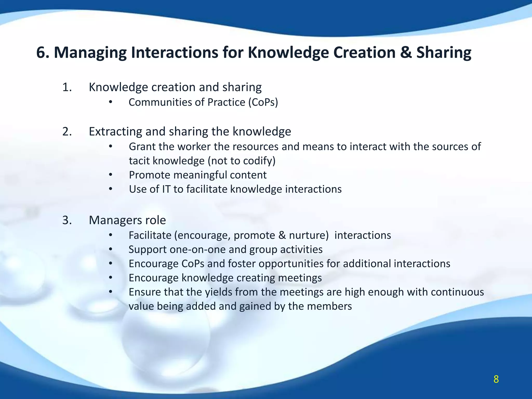 6. Managing Interactions for Knowledge Creation & Sharing
1.

Knowledge creation and sharing
•

2.

Extracting and sharing the knowledge
•
•
•

3.

Communities of Practice (CoPs)

Grant the worker the resources and means to interact with the sources of
tacit knowledge (not to codify)
Promote meaningful content
Use of IT to facilitate knowledge interactions

Managers role
•
•
•
•
•

Facilitate (encourage, promote & nurture) interactions
Support one-on-one and group activities
Encourage CoPs and foster opportunities for additional interactions
Encourage knowledge creating meetings
Ensure that the yields from the meetings are high enough with continuous
value being added and gained by the members

8

 
