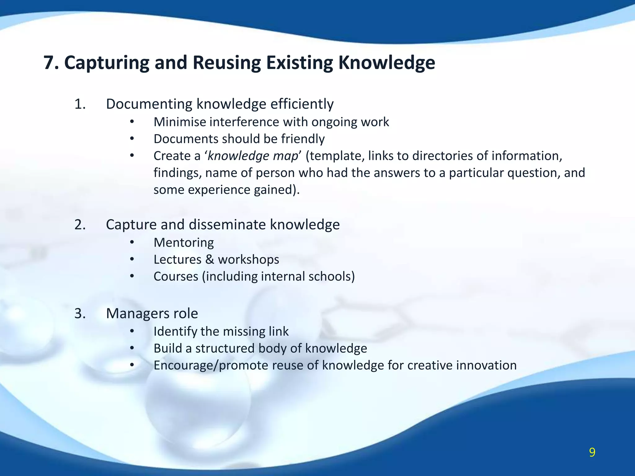 7. Capturing and Reusing Existing Knowledge
1.

Documenting knowledge efficiently
•
•
•

2.

Capture and disseminate knowledge
•
•
•

3.

Minimise interference with ongoing work
Documents should be friendly
Create a ‘knowledge map’ (template, links to directories of information,
findings, name of person who had the answers to a particular question, and
some experience gained).

Mentoring
Lectures & workshops
Courses (including internal schools)

Managers role
•
•
•

Identify the missing link
Build a structured body of knowledge
Encourage/promote reuse of knowledge for creative innovation

9

 