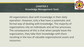 CHAPTER 5
Knowledge Management Tools
All organizations deal with knowledge in their daily
operation. However, only a few have a systematic and
formal way of dealing with knowledge. The majority of
organizations rely on individuals and ad hoc processes.
The consequence of this is that when people leave the
organization, they take their knowledge with them
resulting in the loss of valuable organizational assets and
resources.
 