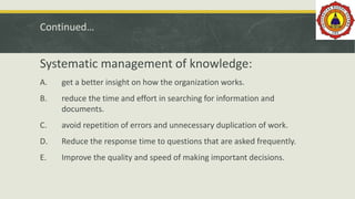 Continued…
Systematic management of knowledge:
A. get a better insight on how the organization works.
B. reduce the time and effort in searching for information and
documents.
C. avoid repetition of errors and unnecessary duplication of work.
D. Reduce the response time to questions that are asked frequently.
E. Improve the quality and speed of making important decisions.
 