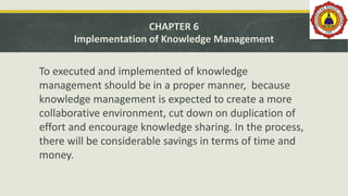 CHAPTER 6
Implementation of Knowledge Management
To executed and implemented of knowledge
management should be in a proper manner, because
knowledge management is expected to create a more
collaborative environment, cut down on duplication of
effort and encourage knowledge sharing. In the process,
there will be considerable savings in terms of time and
money.
 
