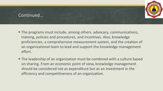 Continued…
 The programs must include, among others, advocacy, communications,
training, policies and procedures, and incentives. Also, knowledge
proficiencies, a comprehensive measurement system, and the creation of
an organizational team to lead and support the knowledge management
effort.
 The leadership of an organization must be combined with a culture based
on sharing. From an economic point of view, knowledge management
should be considered not as expenditure but as an investment in the
efficiency and competitiveness of an organization.
 