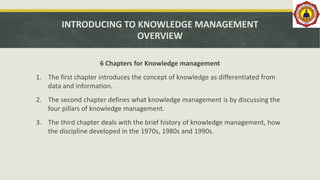 INTRODUCING TO KNOWLEDGE MANAGEMENT
OVERVIEW
6 Chapters for Knowledge management
1. The first chapter introduces the concept of knowledge as differentiated from
data and information.
2. The second chapter defines what knowledge management is by discussing the
four pillars of knowledge management.
3. The third chapter deals with the brief history of knowledge management, how
the discipline developed in the 1970s, 1980s and 1990s.
 