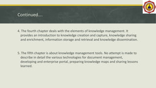 Continued….
4. The fourth chapter deals with the elements of knowledge management. It
provides an introduction to knowledge creation and capture, knowledge sharing
and enrichment, information storage and retrieval and knowledge dissemination.
5. The fifth chapter is about knowledge management tools. No attempt is made to
describe in detail the various technologies for document management,
developing and enterprise portal, preparing knowledge maps and sharing lessons
learned.
 