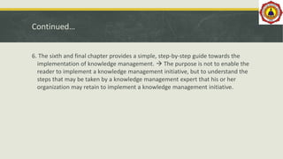 Continued…
6. The sixth and final chapter provides a simple, step-by-step guide towards the
implementation of knowledge management.  The purpose is not to enable the
reader to implement a knowledge management initiative, but to understand the
steps that may be taken by a knowledge management expert that his or her
organization may retain to implement a knowledge management initiative.
 