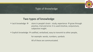 Type of Knowledge
Two types of knowledge
 tacit knowledge  store in people’s brain : study, experience  grow through
practice, trial and error. It is used intuitive, conjuncture,
subjective insight.
 Explicit knowledge  codified, verbalized, easy to transmit to other people,
for example: words, numbers, symbols
All of these are communicated.
 