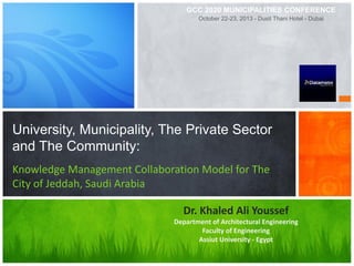 University, Municipality, The Private Sector
and The Community:
Knowledge Management Collaboration Model for The
City of Jeddah, Saudi Arabia
Dr. Khaled Ali Youssef
Department of Architectural Engineering
Faculty of Engineering
Assiut University - Egypt
GCC 2020 MUNICIPALITIES CONFERENCE
October 22-23, 2013 - Dusit Thani Hotel - Dubai
 