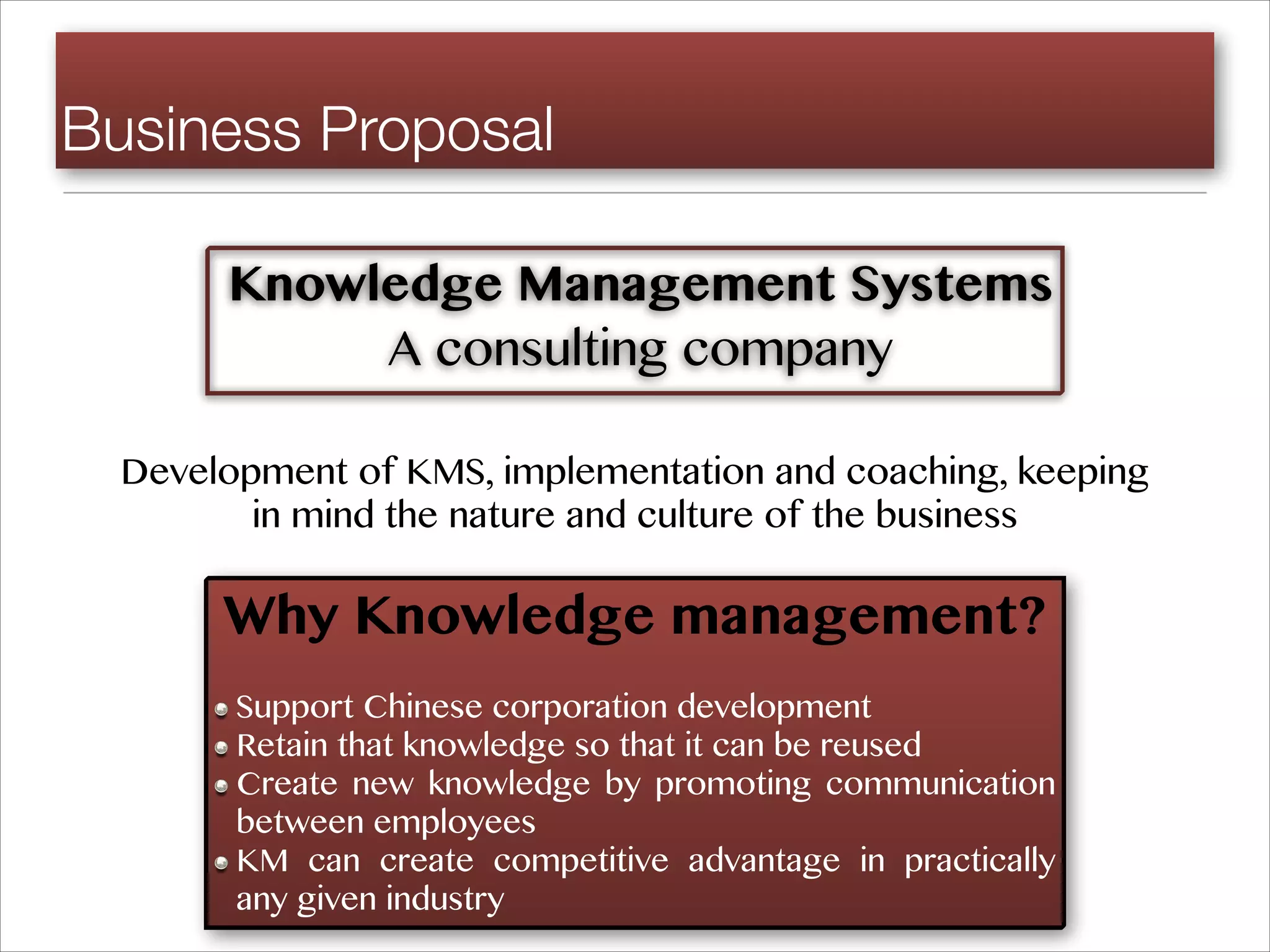 Business Proposal
Knowledge Management Systems
A consulting company
Development of KMS, implementation and coaching, keeping
in mind the nature and culture of the business
Why Knowledge management?
Support Chinese corporation development
Retain that knowledge so that it can be reused
Create new knowledge by promoting communication
between employees
KM can create competitive advantage in practically
any given industry
 