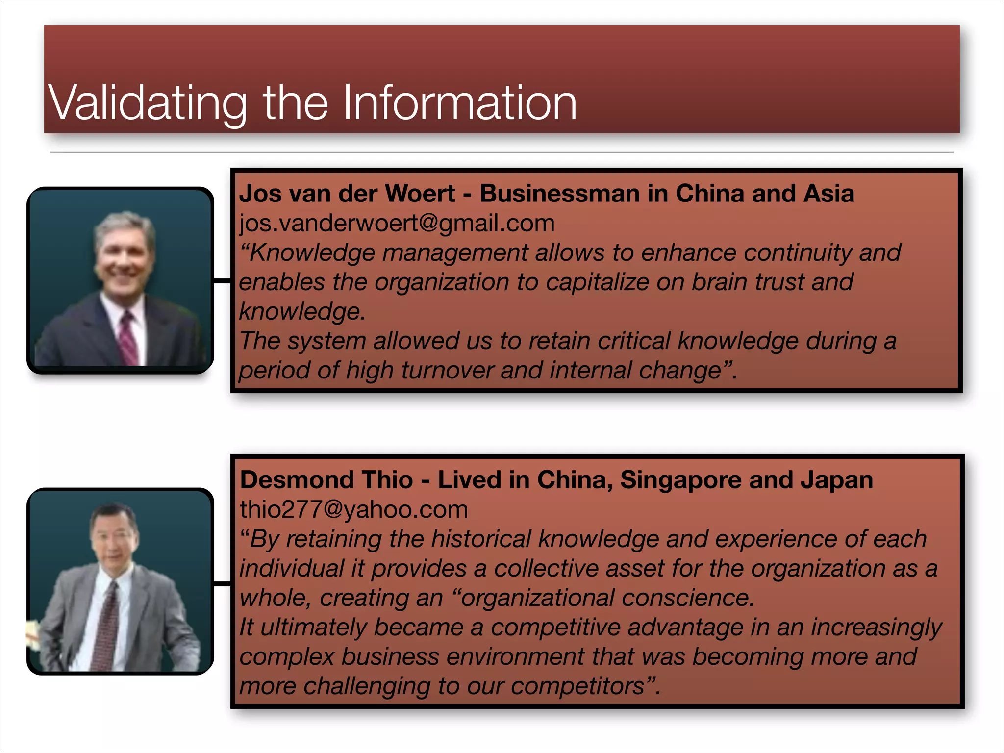 Validating the Information
Jos van der Woert - Businessman in China and Asia

jos.vanderwoert@gmail.com

“Knowledge management allows to enhance continuity and
enables the organization to capitalize on brain trust and
knowledge.
The system allowed us to retain critical knowledge during a
period of high turnover and internal change”.
Desmond Thio - Lived in China, Singapore and Japan
thio277@yahoo.com

“By retaining the historical knowledge and experience of each
individual it provides a collective asset for the organization as a
whole, creating an “organizational conscience.
It ultimately became a competitive advantage in an increasingly
complex business environment that was becoming more and
more challenging to our competitors”.
 
