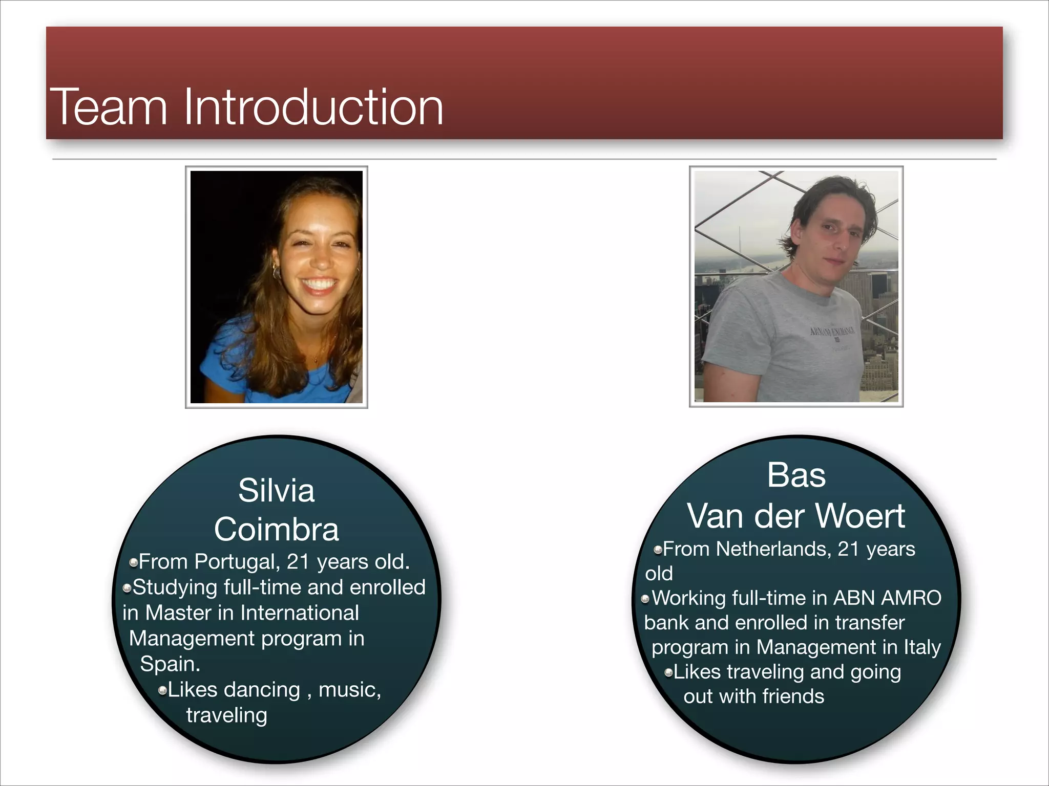 Silvia
Coimbra 

From Portugal, 21 years old.
Studying full-time and enrolled
in Master in International
Management program in
Spain.
Likes dancing , music,
traveling
Team Introduction
Bas
Van der Woert

From Netherlands, 21 years
old 

Working full-time in ABN AMRO
bank and enrolled in transfer
program in Management in Italy

Likes traveling and going
out with friends
 