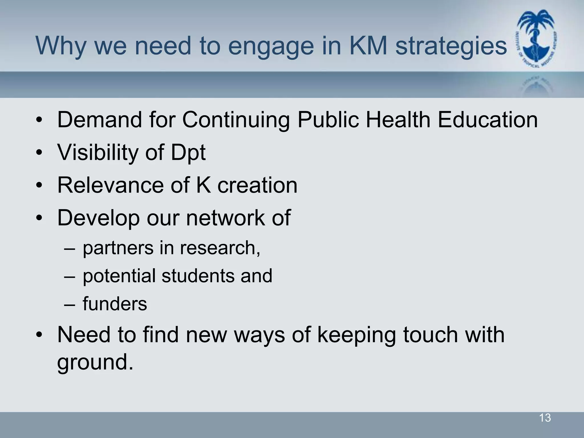 Why we need to engage in KM strategies

•   Demand for Continuing Public Health Education
•   Visibility of Dpt
•   Relevance of K creation
•   Develop our network of
    – partners in research,
    – potential students and
    – funders
• Need to find new ways of keeping touch with
  ground.

                                                    13
 
