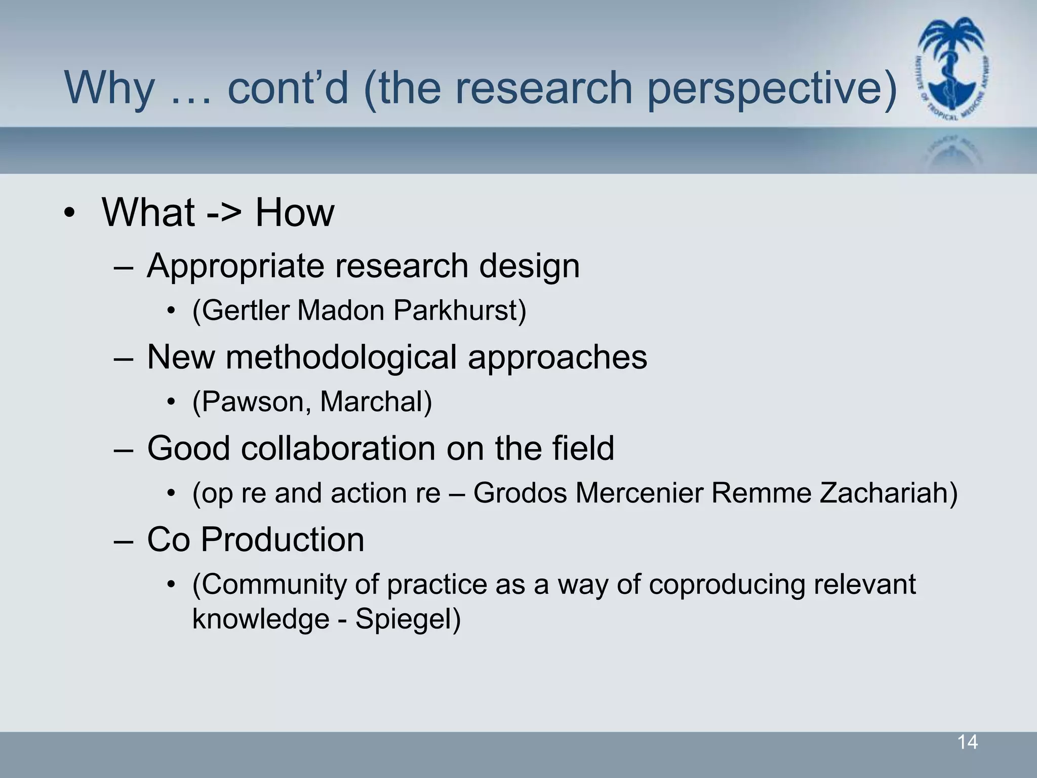 Why … cont’d (the research perspective)

• What -> How
  – Appropriate research design
     • (Gertler Madon Parkhurst)
  – New methodological approaches
     • (Pawson, Marchal)
  – Good collaboration on the field
     • (op re and action re – Grodos Mercenier Remme Zachariah)
  – Co Production
     • (Community of practice as a way of coproducing relevant
       knowledge - Spiegel)



                                                                 14
 