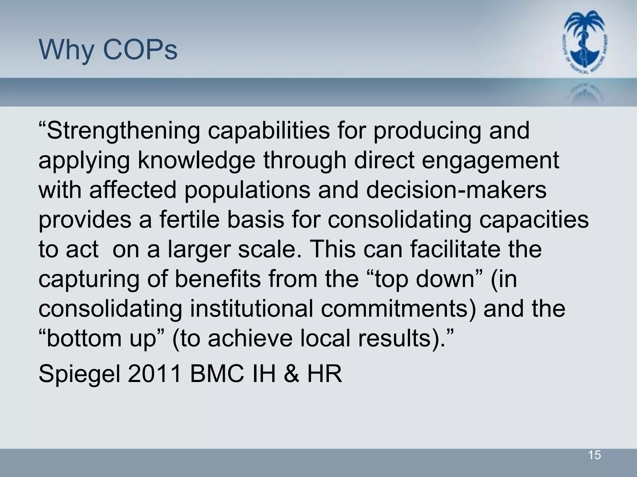 Why COPs

“Strengthening capabilities for producing and
applying knowledge through direct engagement
with affected populations and decision-makers
provides a fertile basis for consolidating capacities
to act on a larger scale. This can facilitate the
capturing of benefits from the “top down” (in
consolidating institutional commitments) and the
“bottom up” (to achieve local results).”
Spiegel 2011 BMC IH & HR


                                                    15
 