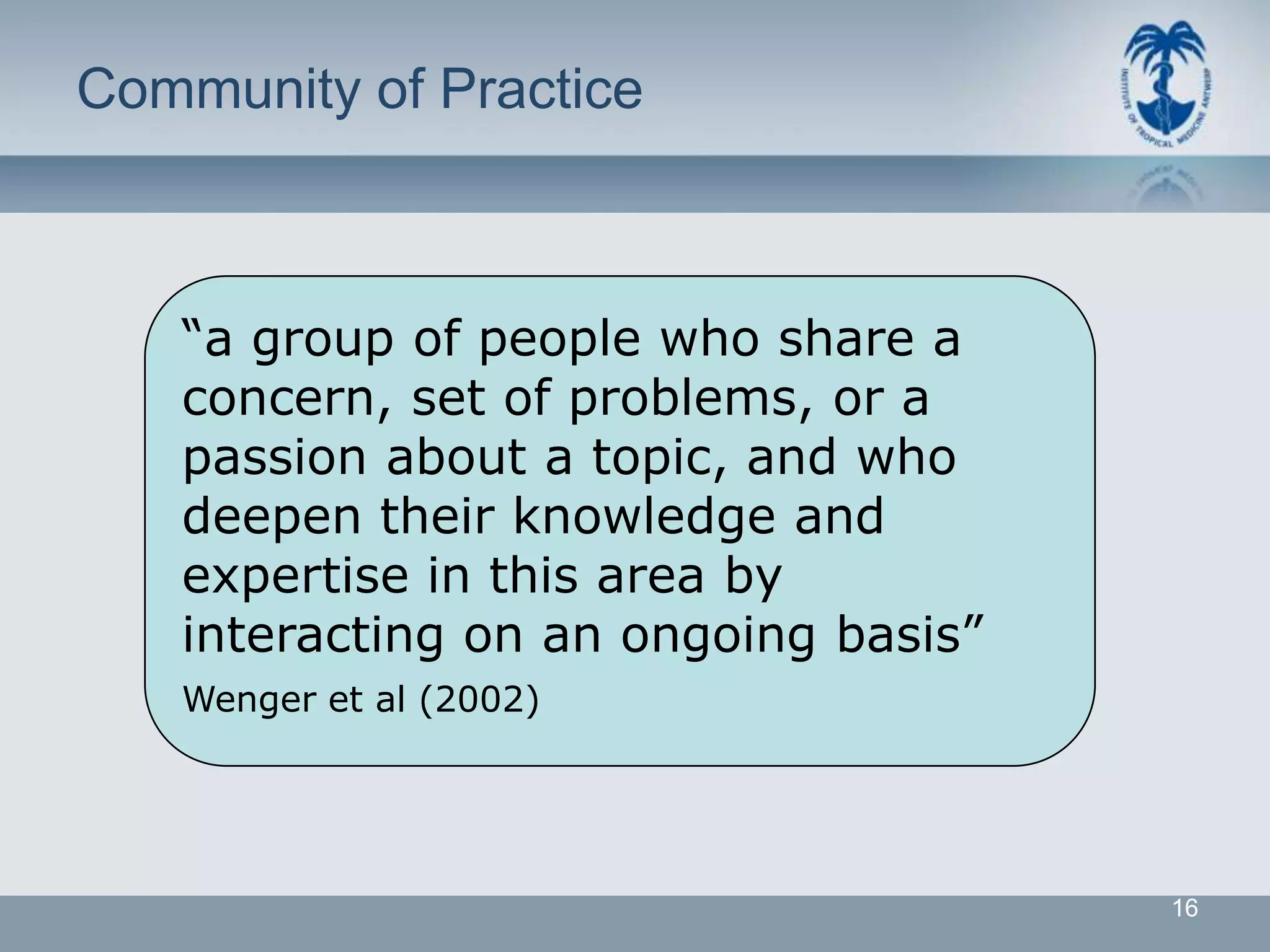 Community of Practice



   “a group of people who share a
   concern, set of problems, or a
   passion about a topic, and who
   deepen their knowledge and
   expertise in this area by
   interacting on an ongoing basis”
   Wenger et al (2002)




                                      16
 