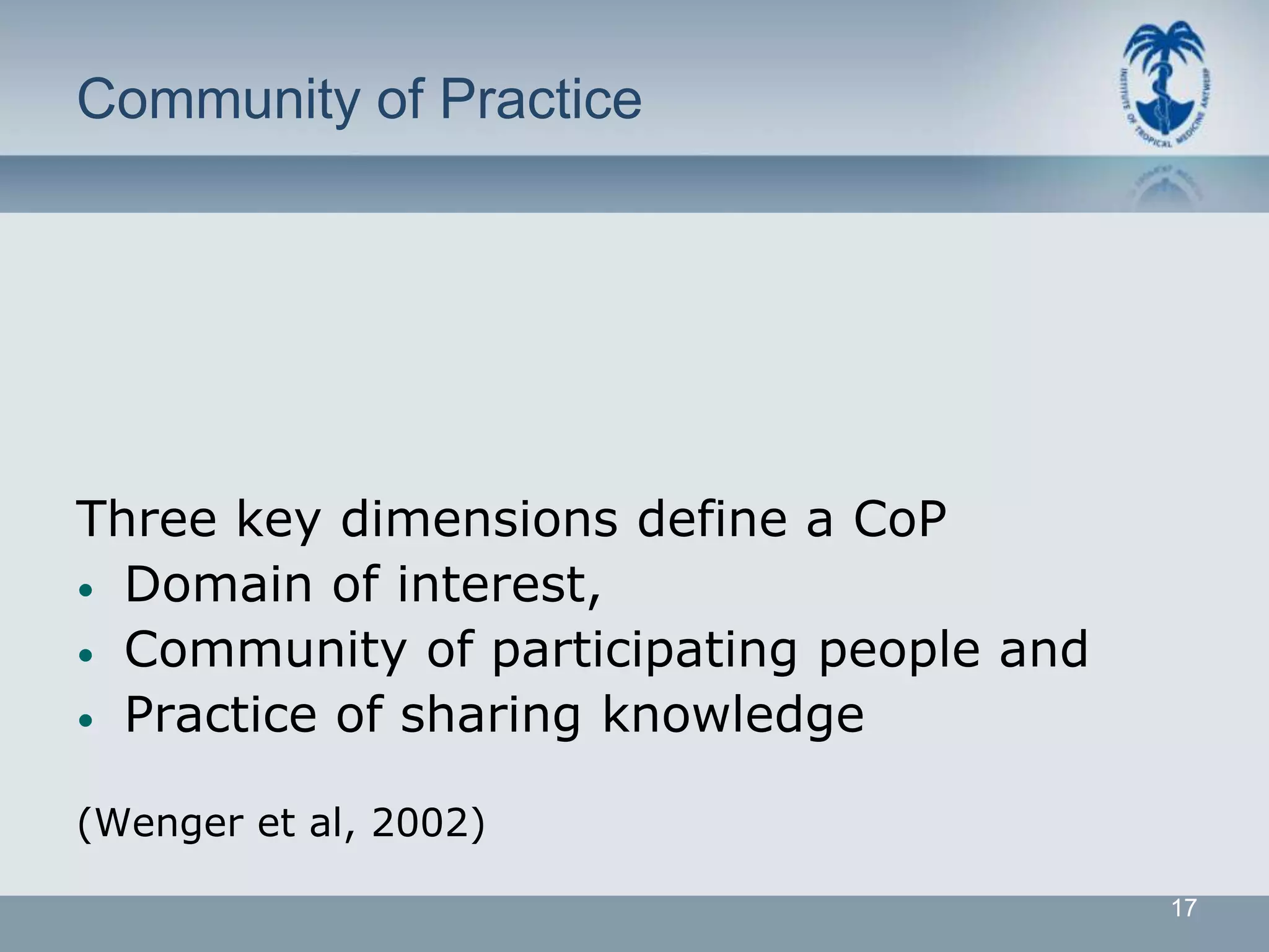 Community of Practice




Three key dimensions define a CoP
• Domain of interest,
• Community of participating people and
• Practice of sharing knowledge


(Wenger et al, 2002)

                                          17
 