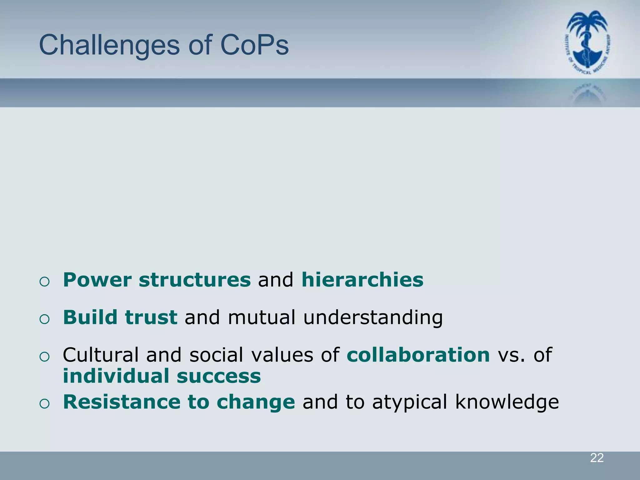 Challenges of CoPs




   Power structures and hierarchies
   Build trust and mutual understanding
   Cultural and social values of collaboration vs. of
    individual success
   Resistance to change and to atypical knowledge

                                                         22
 
