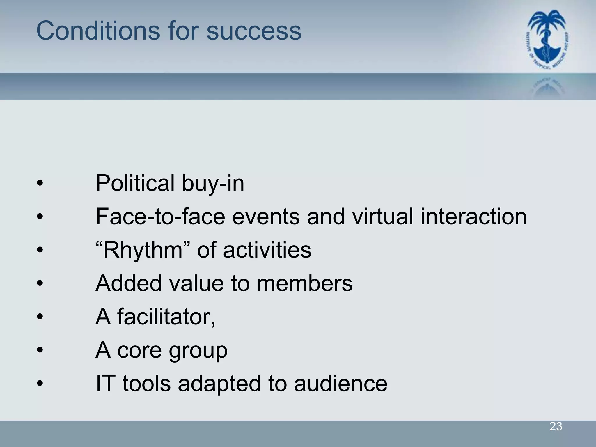 Conditions for success




•   Political buy-in
•   Face-to-face events and virtual interaction
•   “Rhythm” of activities
•   Added value to members
•   A facilitator,
•   A core group
•   IT tools adapted to audience
                                                  23
 