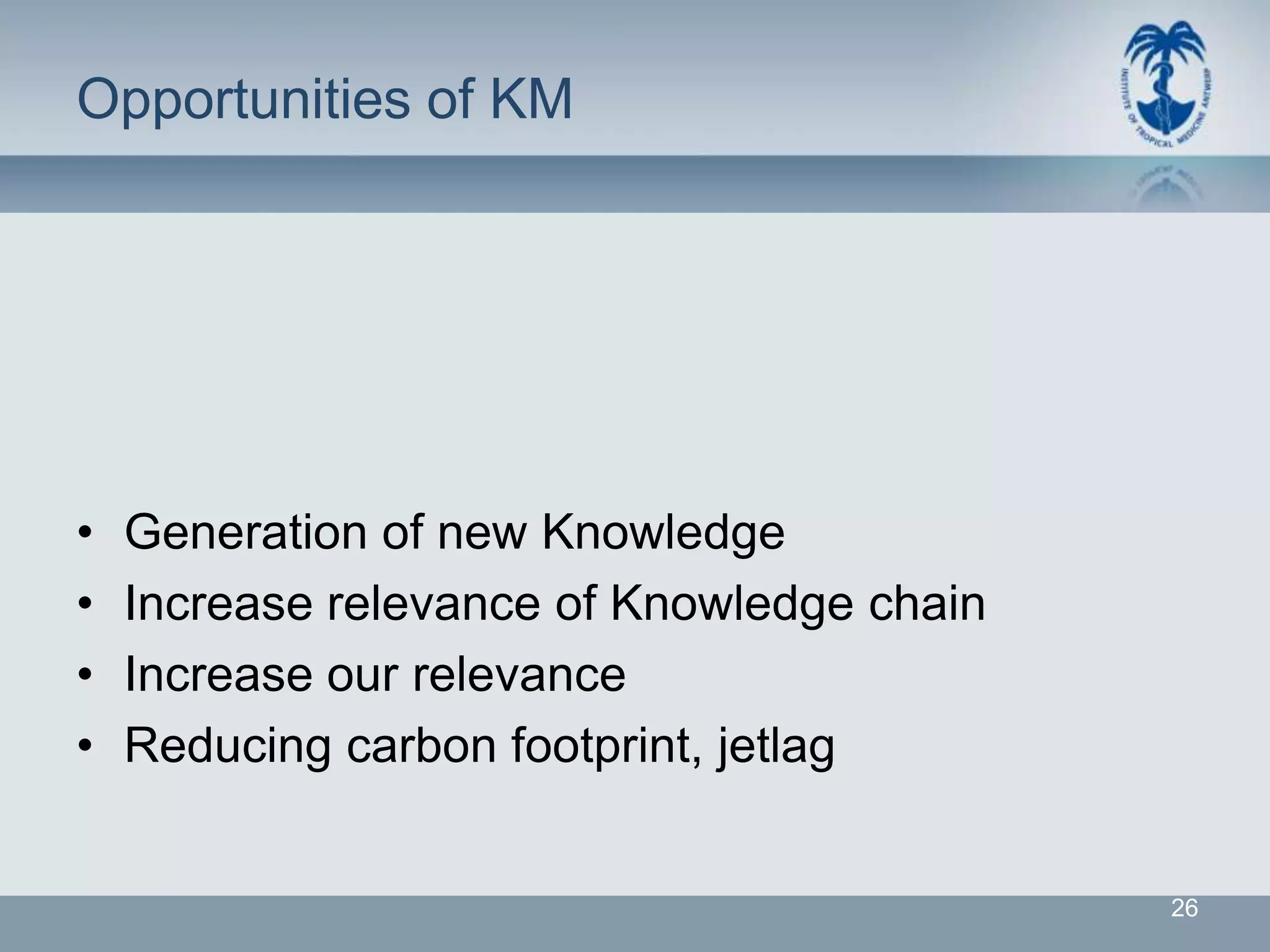 Opportunities of KM




•   Generation of new Knowledge
•   Increase relevance of Knowledge chain
•   Increase our relevance
•   Reducing carbon footprint, jetlag


                                            26
 