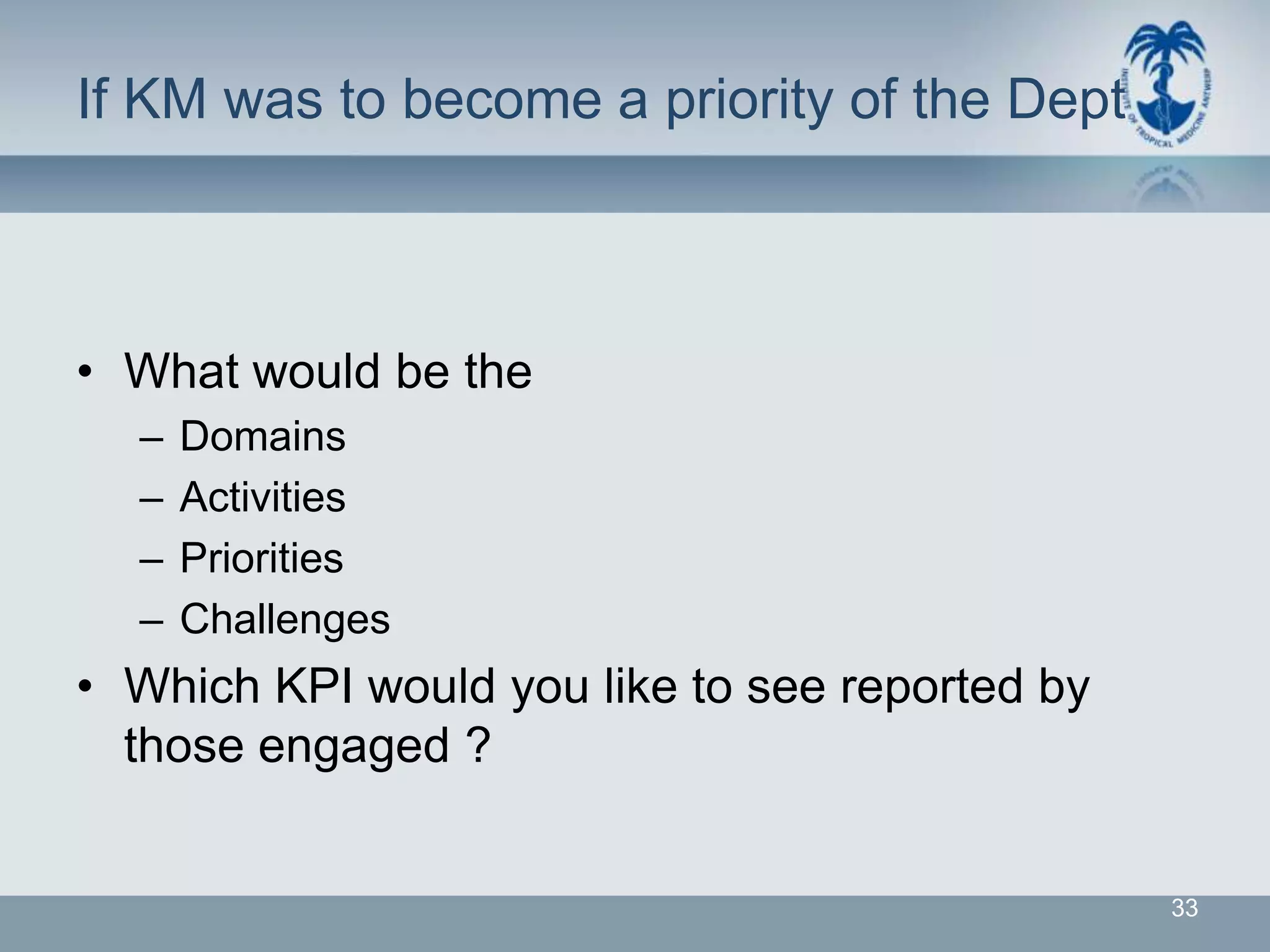 If KM was to become a priority of the Dept



• What would be the
  –   Domains
  –   Activities
  –   Priorities
  –   Challenges
• Which KPI would you like to see reported by
  those engaged ?


                                                33
 